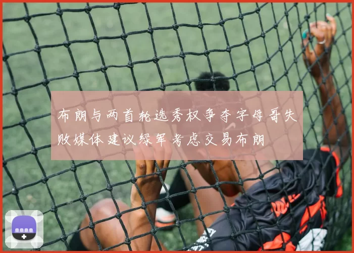 布朗与两首轮选秀权争夺字母哥失败媒体建议绿军考虑交易布朗