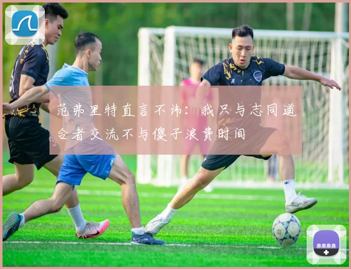 范弗里特直言不讳：我只与志同道合者交流不与傻子浪费时间