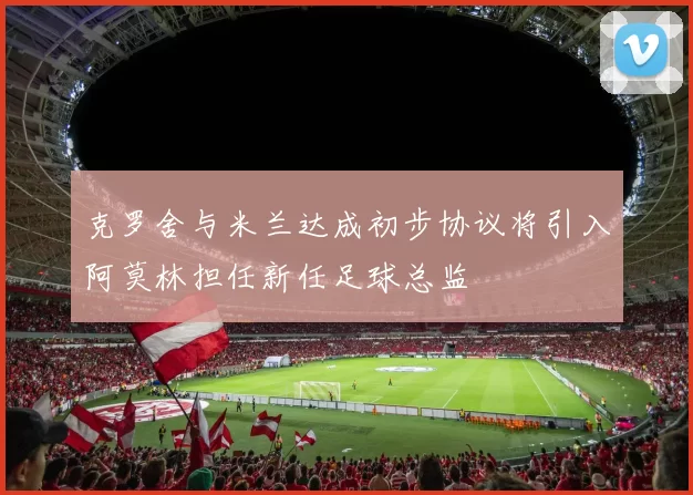 克罗舍与米兰达成初步协议将引入阿莫林担任新任足球总监